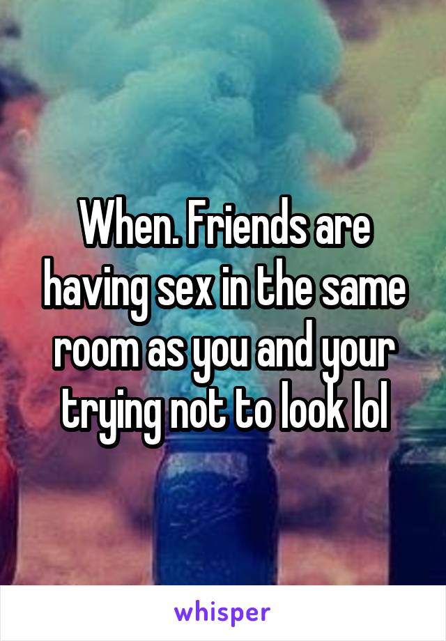 When. Friends are having sex in the same room as you and your trying not to look lol