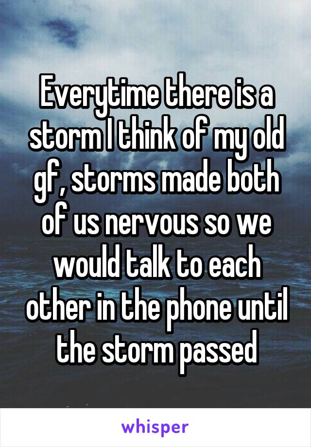 Everytime there is a storm I think of my old gf, storms made both of us nervous so we would talk to each other in the phone until the storm passed