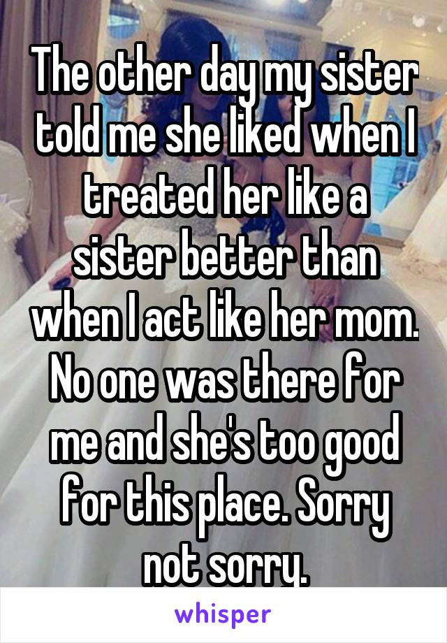 The other day my sister told me she liked when I treated her like a sister better than when I act like her mom. No one was there for me and she's too good for this place. Sorry not sorry.