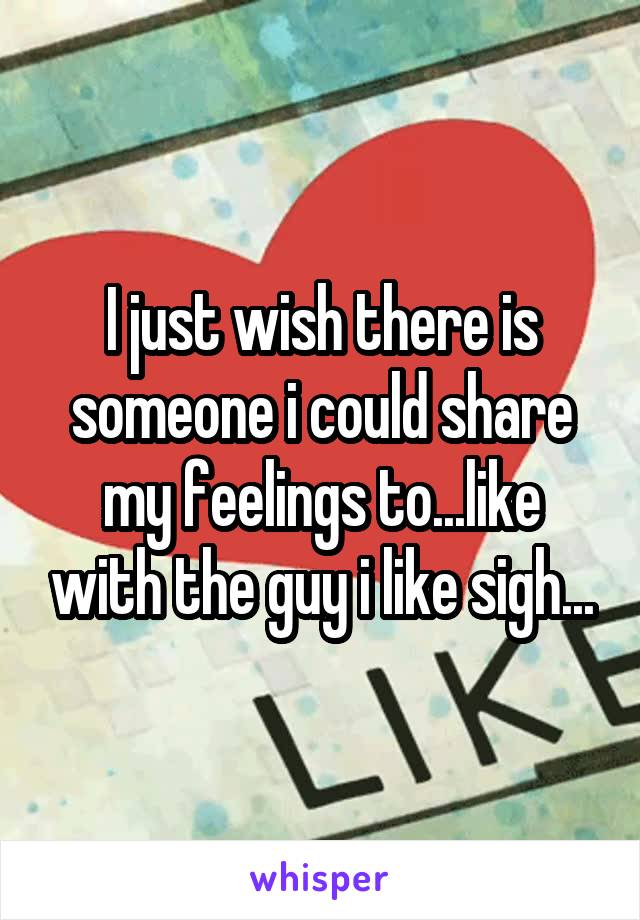 I just wish there is someone i could share my feelings to...like with the guy i like sigh...