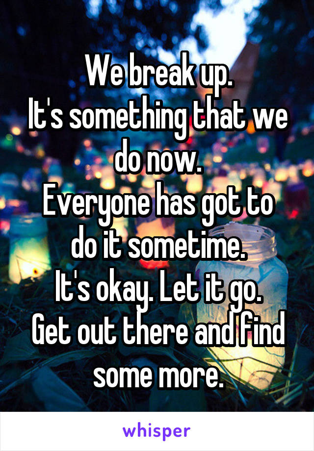 We break up.
It's something that we do now.
Everyone has got to do it sometime.
It's okay. Let it go.
Get out there and find some more.