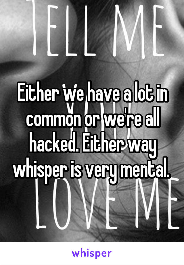 Either we have a lot in common or we're all hacked. Either way whisper is very mental. 