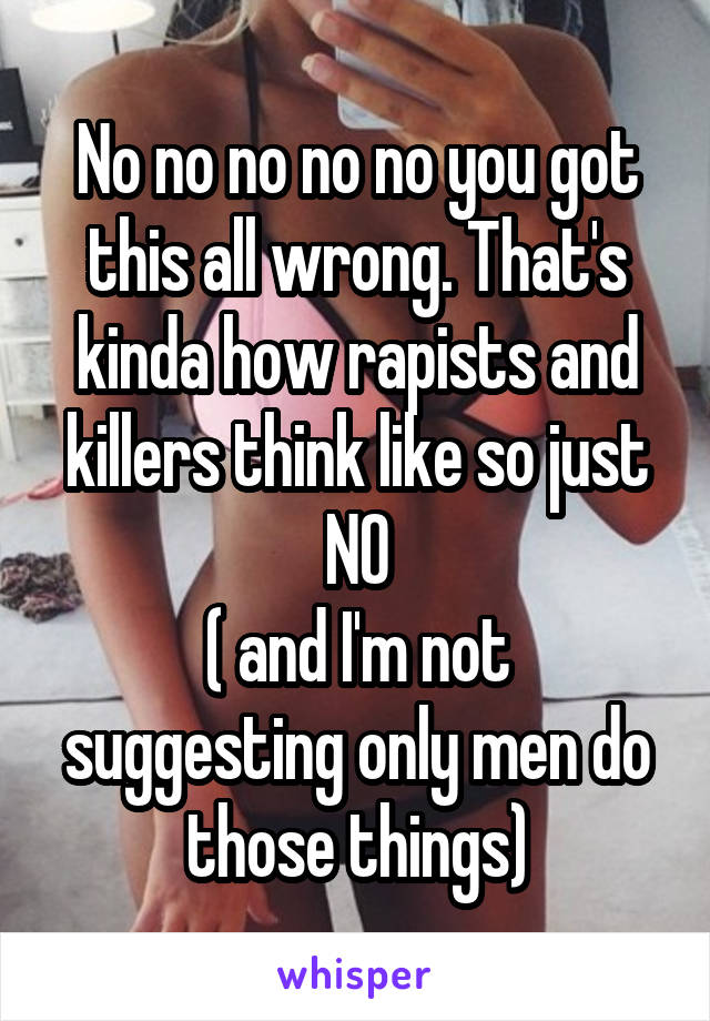 No no no no no you got this all wrong. That's kinda how rapists and killers think like so just NO
( and I'm not suggesting only men do those things)