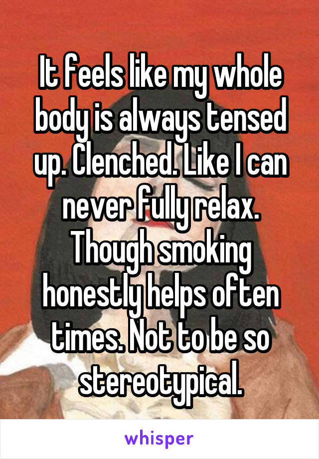 It feels like my whole body is always tensed up. Clenched. Like I can never fully relax. Though smoking honestly helps often times. Not to be so stereotypical.