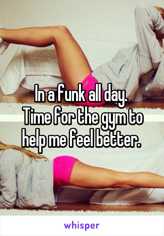 In a funk all day. 
Time for the gym to help me feel better. 