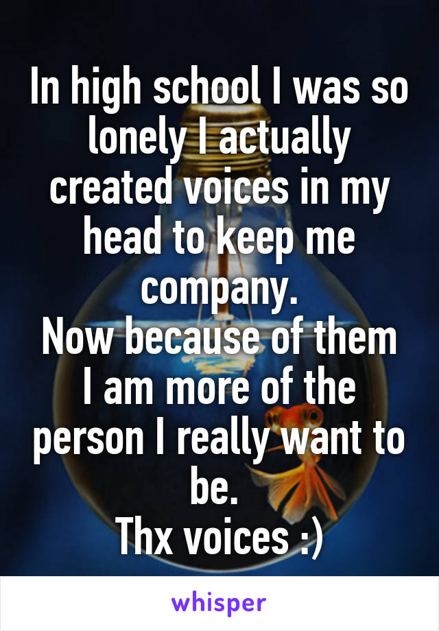 In high school I was so lonely I actually created voices in my head to keep me company.
Now because of them I am more of the person I really want to be. 
Thx voices :)