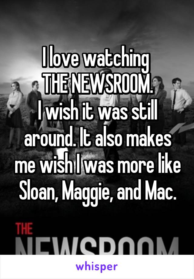 I love watching 
THE NEWSROOM.
I wish it was still around. It also makes me wish I was more like Sloan, Maggie, and Mac.
