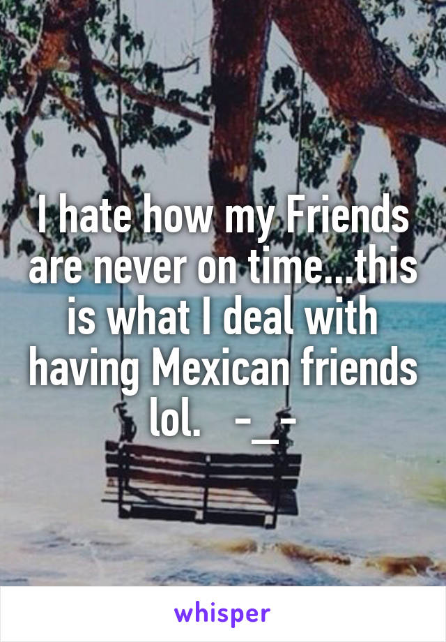 I hate how my Friends are never on time...this is what I deal with having Mexican friends lol.   -_-