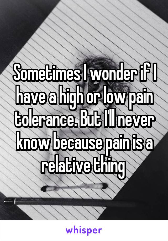 Sometimes I wonder if I have a high or low pain tolerance. But I'll never know because pain is a relative thing 