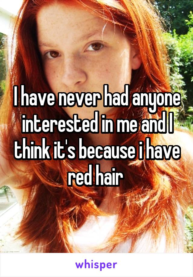 I have never had anyone interested in me and I think it's because i have red hair 