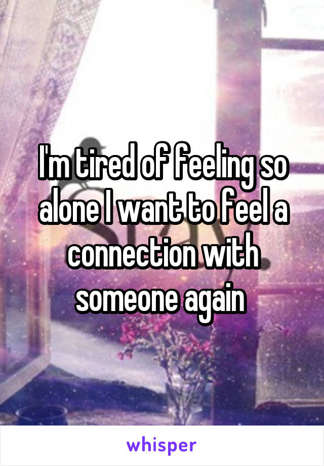 I'm tired of feeling so alone I want to feel a connection with someone again 