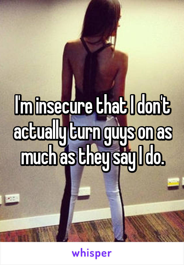 I'm insecure that I don't actually turn guys on as much as they say I do.