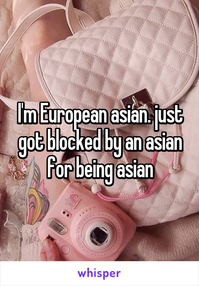 I'm European asian. just got blocked by an asian for being asian