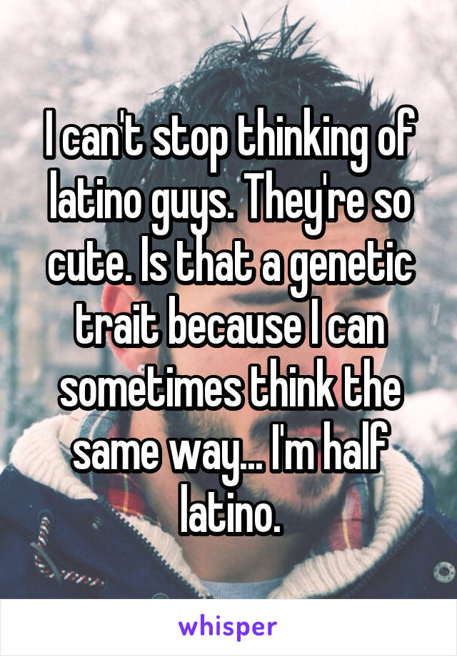 I can't stop thinking of latino guys. They're so cute. Is that a genetic trait because I can sometimes think the same way... I'm half latino.