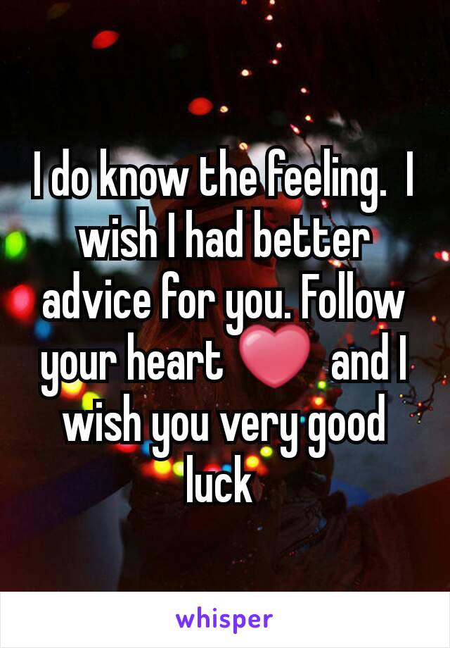 I do know the feeling.  I wish I had better advice for you. Follow your heart ❤  and I wish you very good luck 