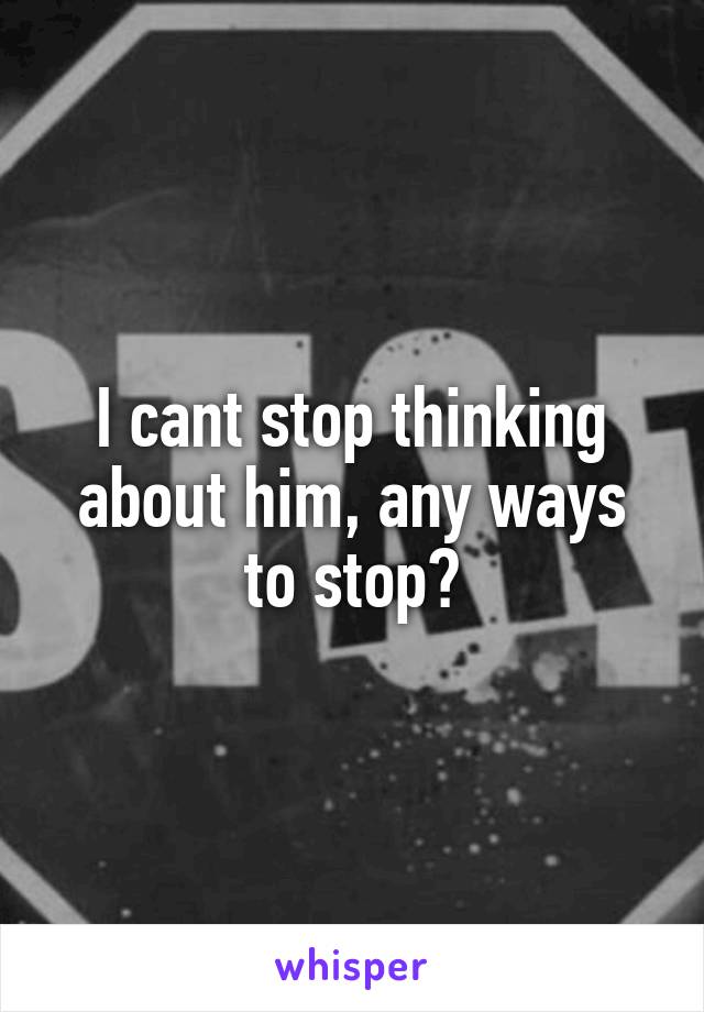 I cant stop thinking about him, any ways to stop?