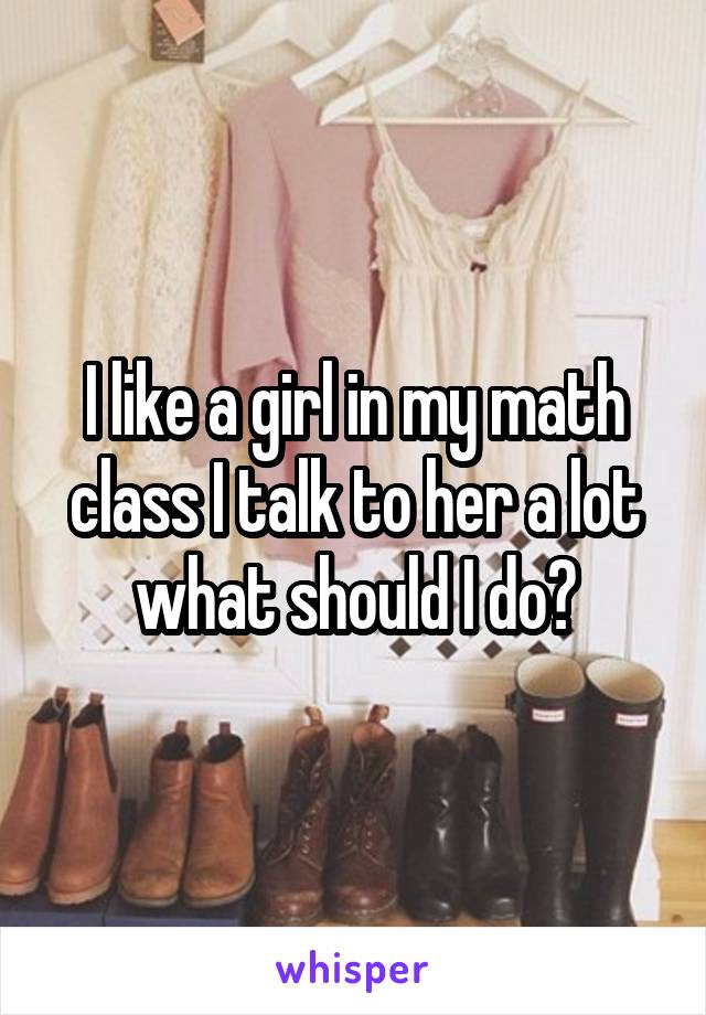 I like a girl in my math class I talk to her a lot what should I do?