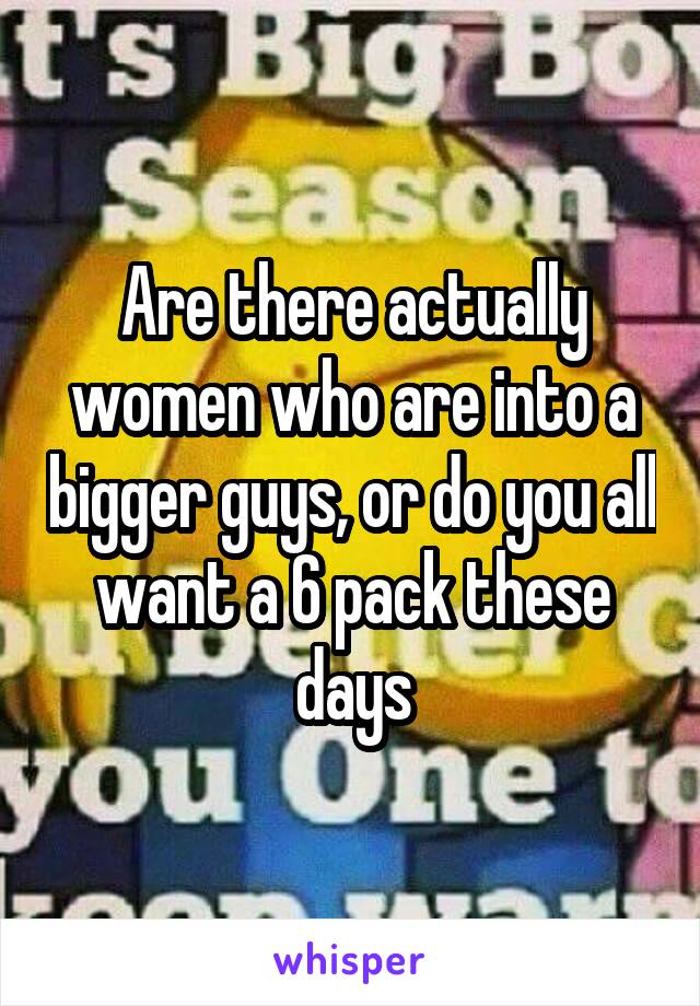 Are there actually women who are into a bigger guys, or do you all want a 6 pack these days