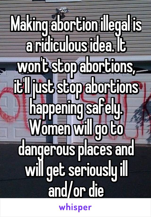 Making abortion illegal is a ridiculous idea. It won't stop abortions, it'll just stop abortions happening safely. Women will go to dangerous places and will get seriously ill and/or die