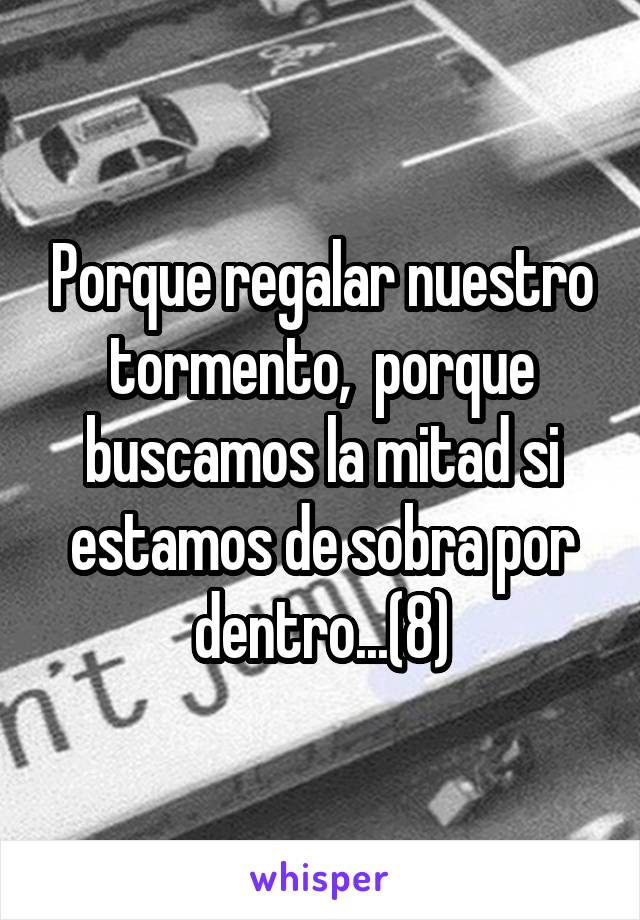 Porque regalar nuestro tormento,  porque buscamos la mitad si estamos de sobra por dentro...(8)