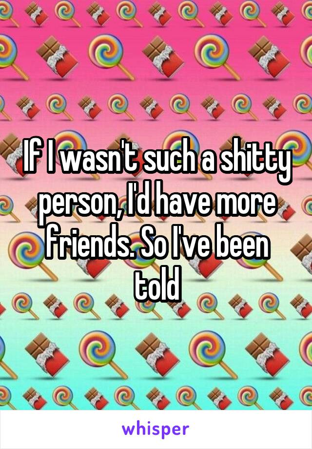 If I wasn't such a shitty person, I'd have more friends. So I've been told