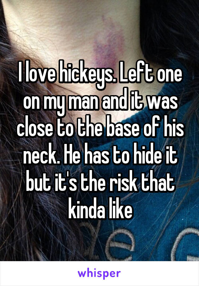 I love hickeys. Left one on my man and it was close to the base of his neck. He has to hide it but it's the risk that kinda like