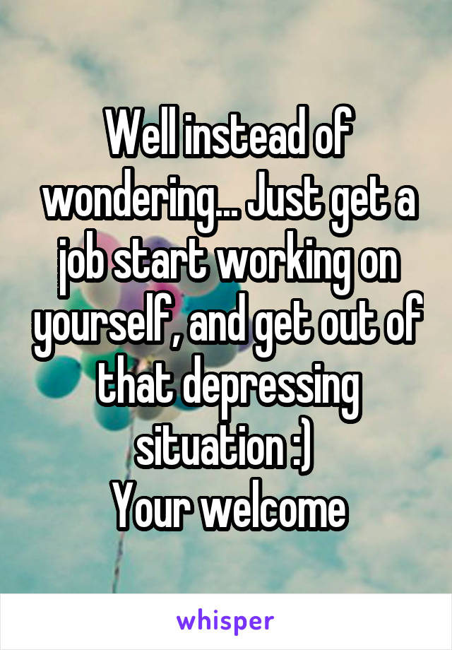 Well instead of wondering... Just get a job start working on yourself, and get out of that depressing situation :) 
Your welcome