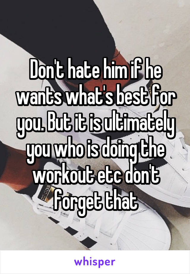 Don't hate him if he wants what's best for you. But it is ultimately you who is doing the workout etc don't forget that