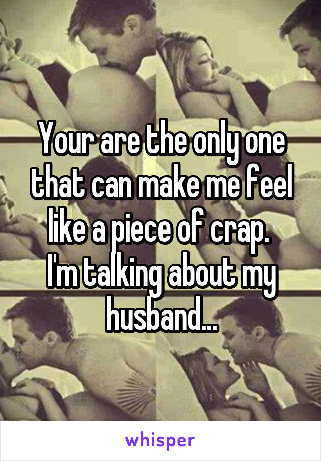 Your are the only one that can make me feel like a piece of crap. 
I'm talking about my husband...