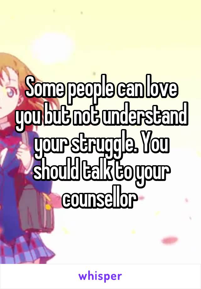 Some people can love you but not understand your struggle. You should talk to your counsellor 