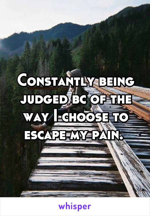 Constantly being judged bc of the way I choose to escape my pain. 