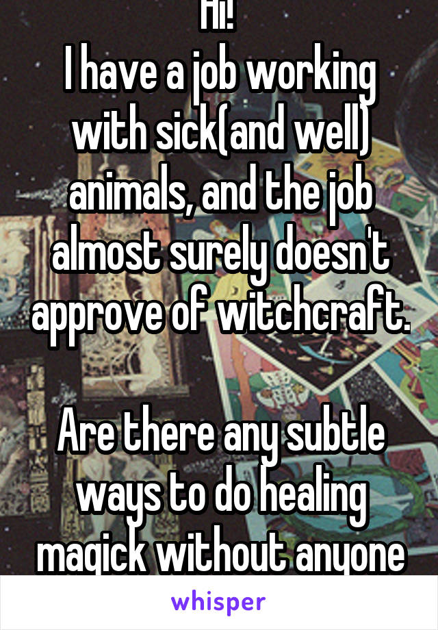 Hi! 
I have a job working with sick(and well) animals, and the job almost surely doesn't approve of witchcraft. 
Are there any subtle ways to do healing magick without anyone noticing?  