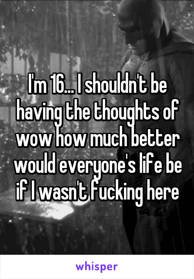 I'm 16... I shouldn't be having the thoughts of wow how much better would everyone's life be if I wasn't fucking here