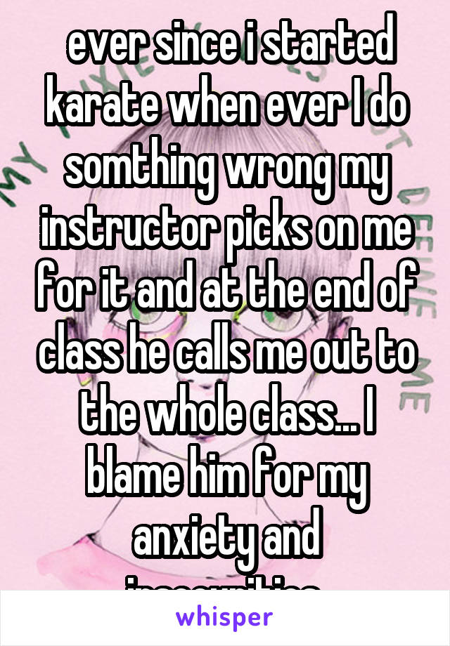  ever since i started karate when ever I do somthing wrong my instructor picks on me for it and at the end of class he calls me out to the whole class... I blame him for my anxiety and insecurities.