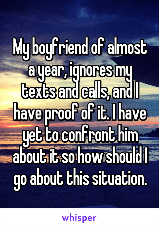 My boyfriend of almost a year, ignores my texts and calls, and I have proof of it. I have yet to confront him about it so how should I go about this situation.