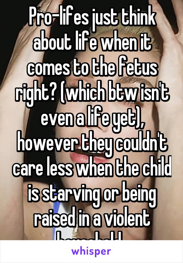 Pro-lifes just think about life when it comes to the fetus right? (which btw isn't even a life yet), however they couldn't care less when the child is starving or being raised in a violent household..