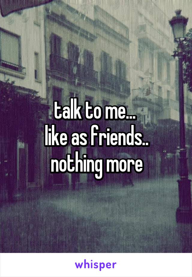 talk to me... 
like as friends..
nothing more