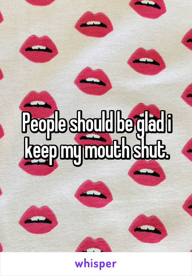 People should be glad i keep my mouth shut.