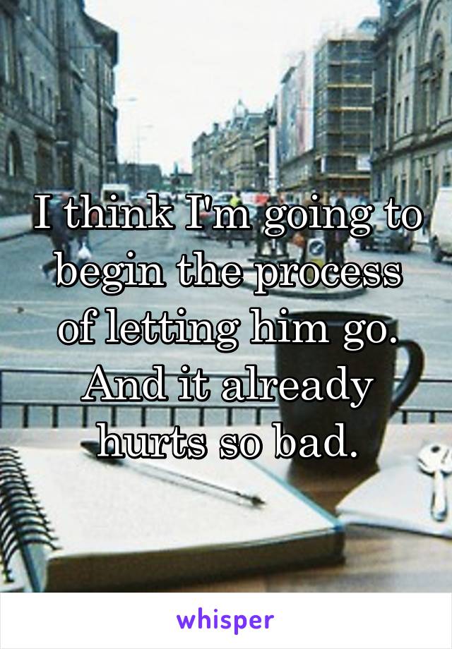 I think I'm going to begin the process of letting him go. And it already hurts so bad.