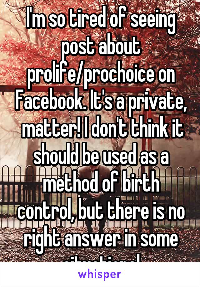 I'm so tired of seeing post about prolife/prochoice on Facebook. It's a private,  matter! I don't think it should be used as a method of birth control, but there is no right answer in some situations!