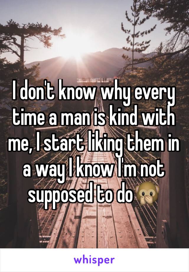 I don't know why every time a man is kind with me, I start liking them in a way I know I'm not supposed to do🙊