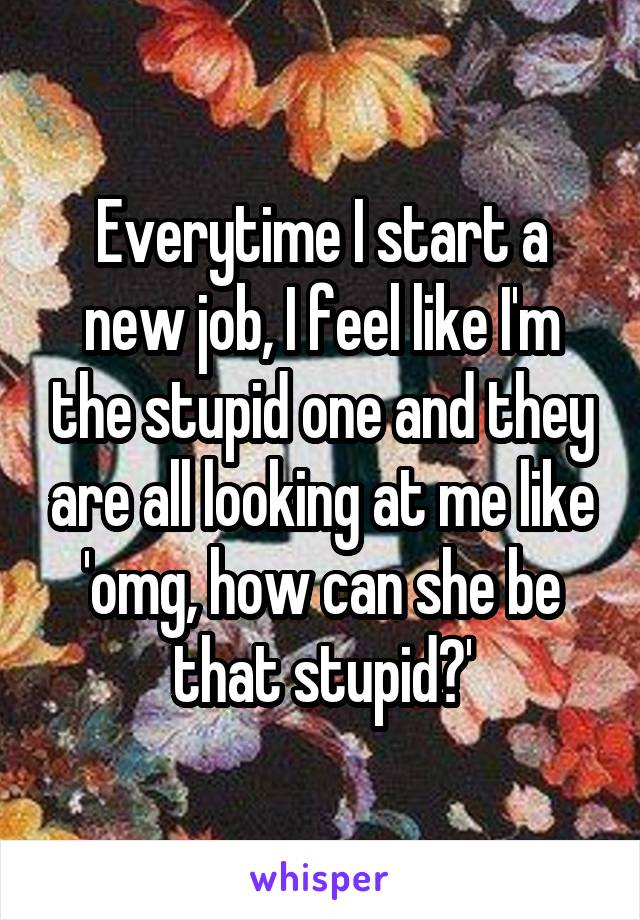 Everytime I start a new job, I feel like I'm the stupid one and they are all looking at me like 'omg, how can she be that stupid?'