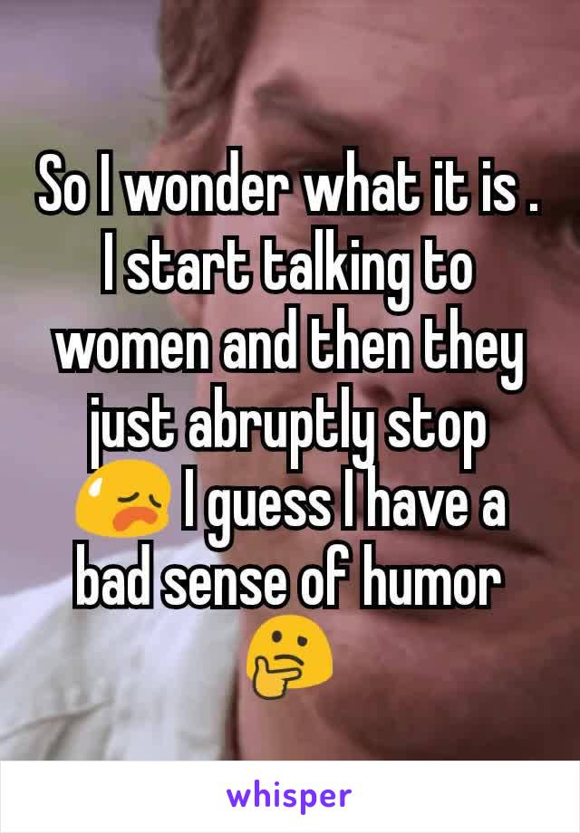 So I wonder what it is . I start talking to women and then they just abruptly stop 😥 I guess I have a bad sense of humor 🤔