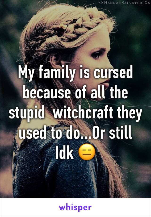 My family is cursed because of all the stupid  witchcraft they used to do...Or still 
Idk 😑