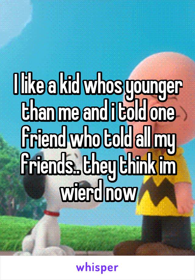 I like a kid whos younger than me and i told one friend who told all my friends.. they think im wierd now