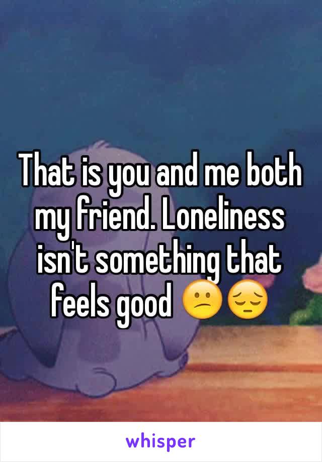 That is you and me both my friend. Loneliness isn't something that feels good 😕😔