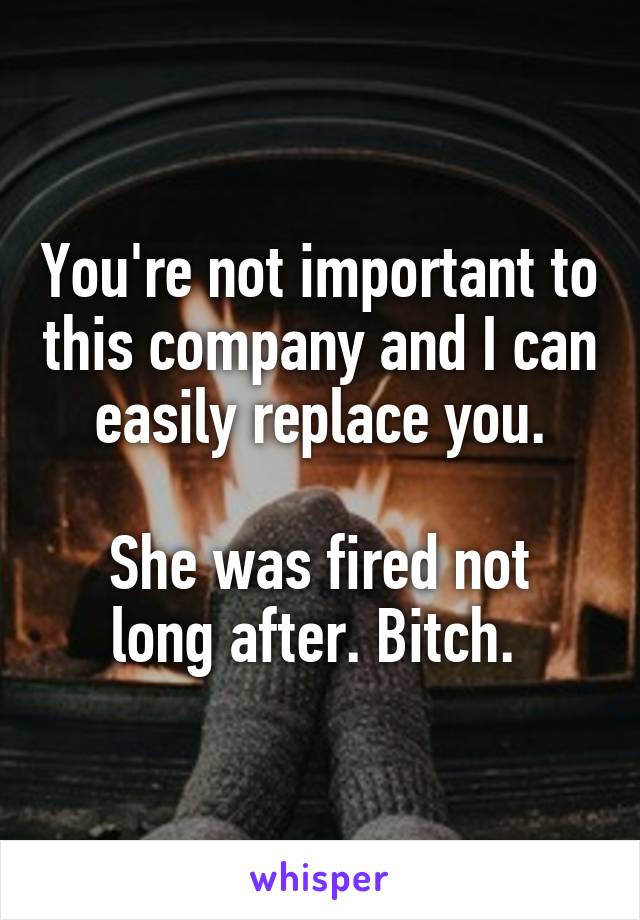You're not important to this company and I can easily replace you.
 
She was fired not long after. Bitch. 