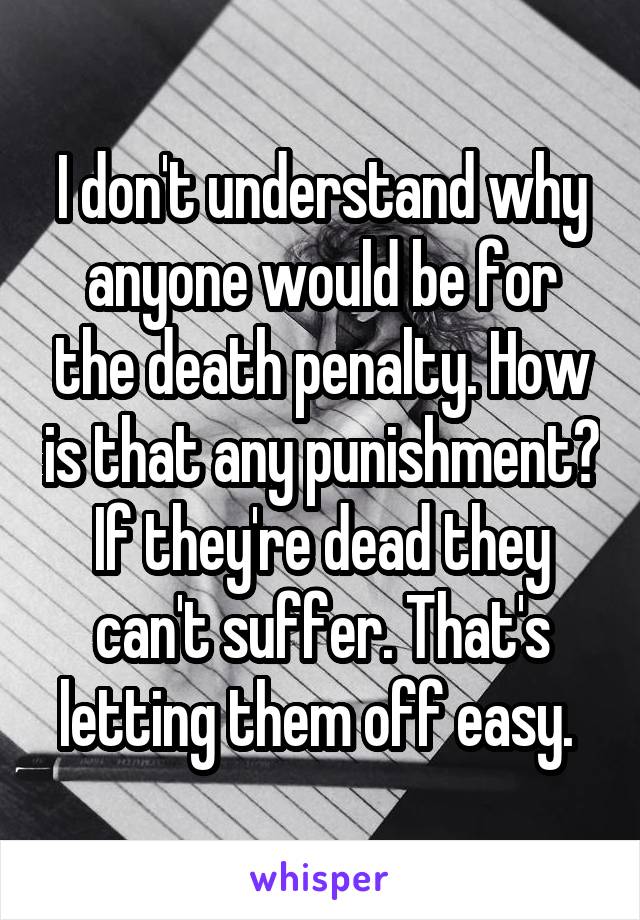 I don't understand why anyone would be for the death penalty. How is that any punishment? If they're dead they can't suffer. That's letting them off easy. 