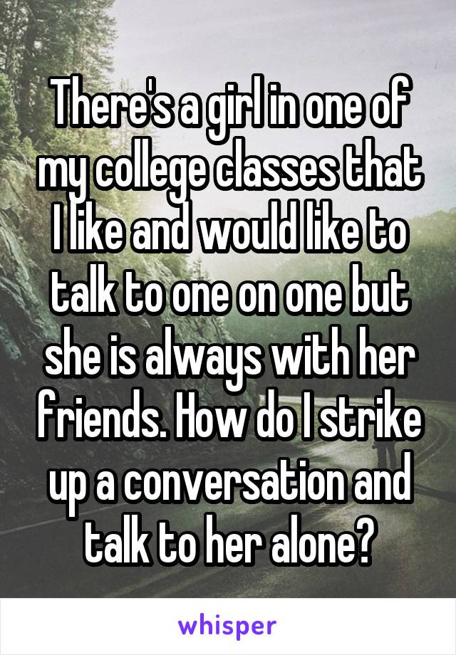 There's a girl in one of my college classes that I like and would like to talk to one on one but she is always with her friends. How do I strike up a conversation and talk to her alone?