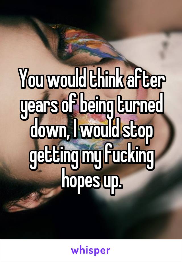 You would think after years of being turned down, I would stop getting my fucking hopes up.